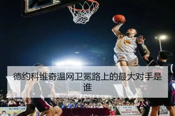 德约科维奇温网卫冕路上的最大对手是谁